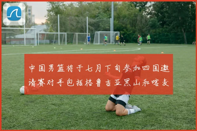 中国男篮将于七月下旬参加四国邀请赛对手包括格鲁吉亚黑山和喀麦隆
