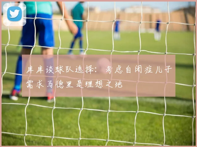 库库谈球队选择：考虑自闭症儿子需求马德里是理想之地