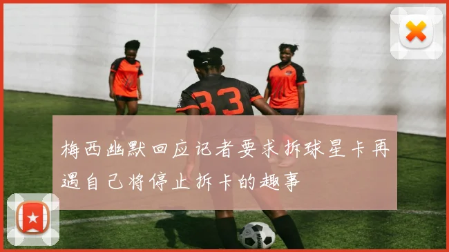 梅西幽默回应记者要求拆球星卡再遇自己将停止拆卡的趣事