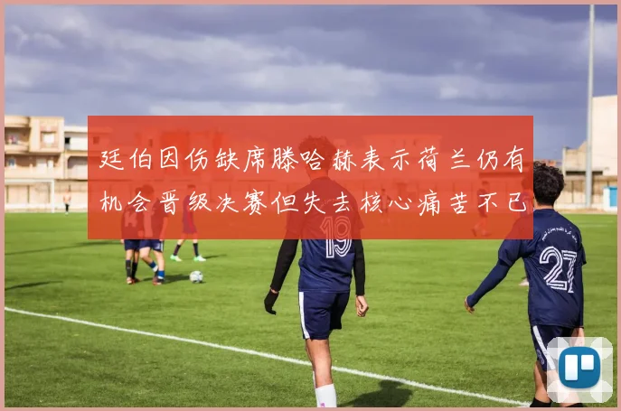 廷伯因伤缺席滕哈赫表示荷兰仍有机会晋级决赛但失去核心痛苦不已