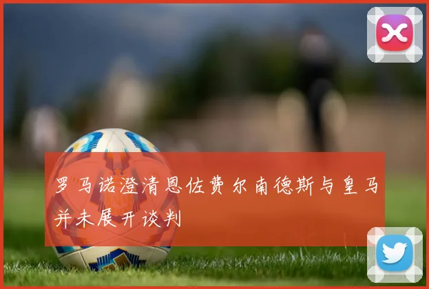 罗马诺澄清恩佐费尔南德斯与皇马并未展开谈判