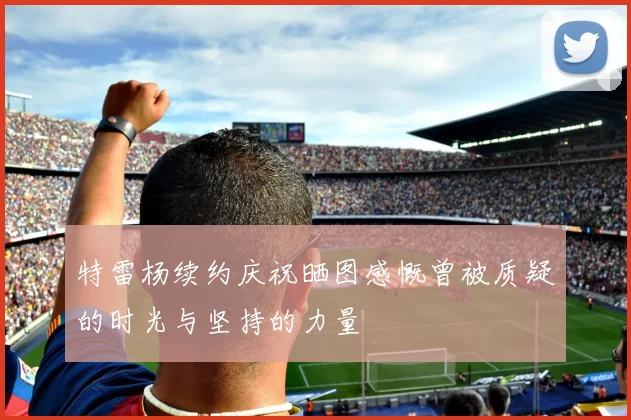 特雷杨续约庆祝晒图感慨曾被质疑的时光与坚持的力量