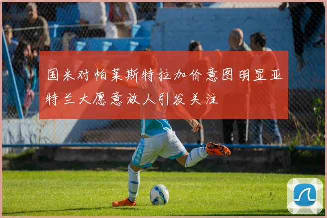 国米对帕莱斯特拉加价意图明显亚特兰大愿意放人引发关注