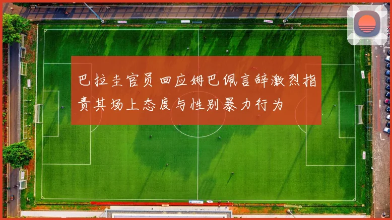 巴拉圭官员回应姆巴佩言辞激烈指责其场上态度与性别暴力行为