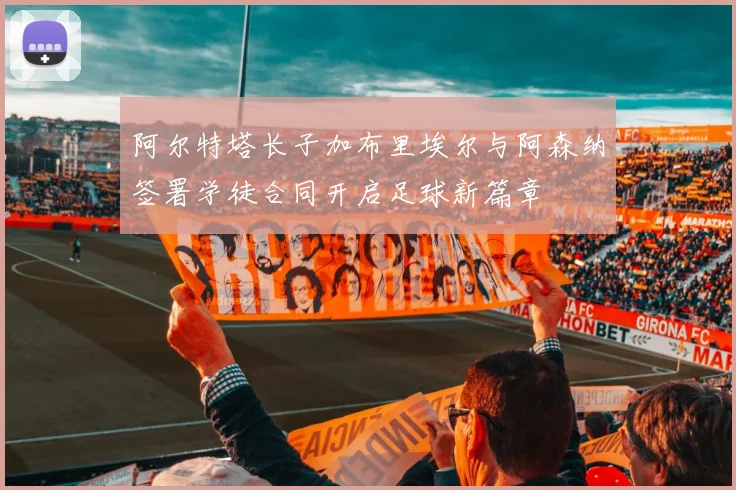 阿尔特塔长子加布里埃尔与阿森纳签署学徒合同开启足球新篇章