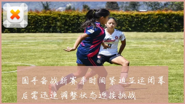 国手备战新赛季时间紧迫亚运闭幕后需迅速调整状态迎接挑战