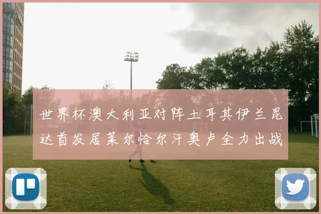 世界杯澳大利亚对阵土耳其伊兰昆达首发居莱尔恰尔汗奥卢全力出战