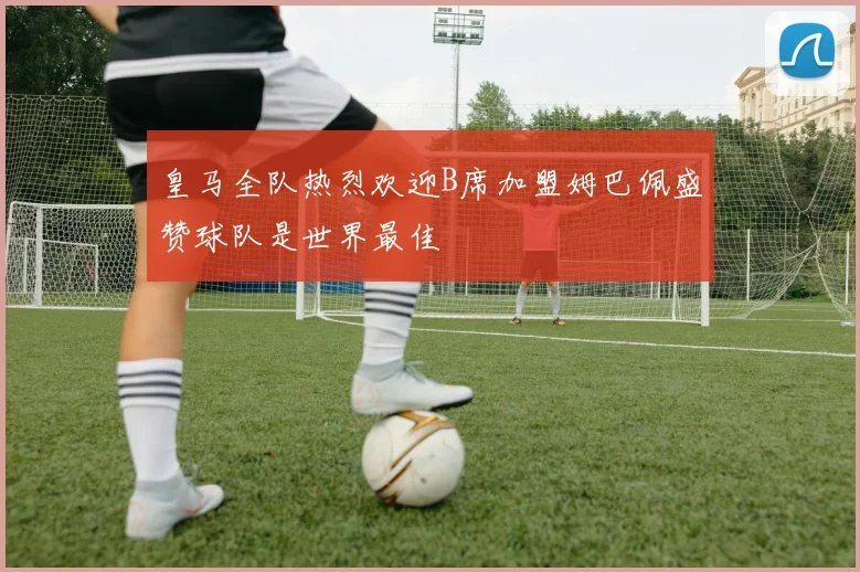 皇马全队热烈欢迎B席加盟姆巴佩盛赞球队是世界最佳