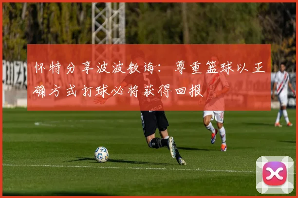 怀特分享波波教诲：尊重篮球以正确方式打球必将获得回报