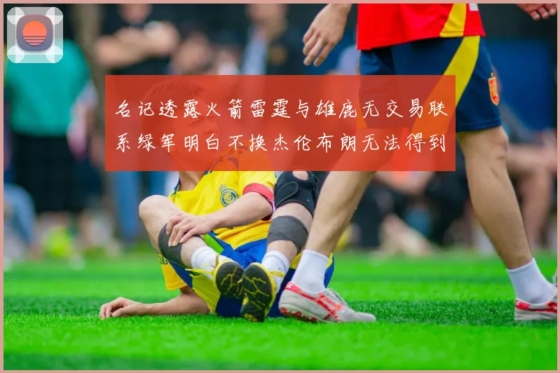 名记透露火箭雷霆与雄鹿无交易联系绿军明白不换杰伦布朗无法得到字母哥