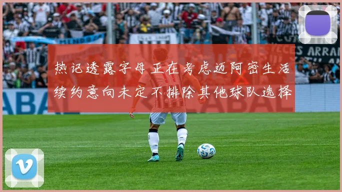 热记透露字母正在考虑迈阿密生活续约意向未定不排除其他球队选择