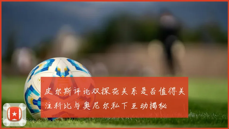 皮尔斯评论双探花关系是否值得关注科比与奥尼尔私下互动揭秘