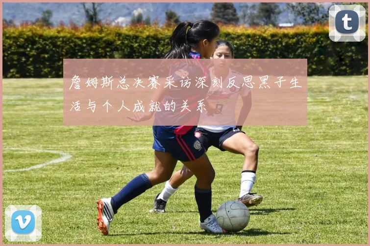 詹姆斯总决赛采访深刻反思黑子生活与个人成就的关系