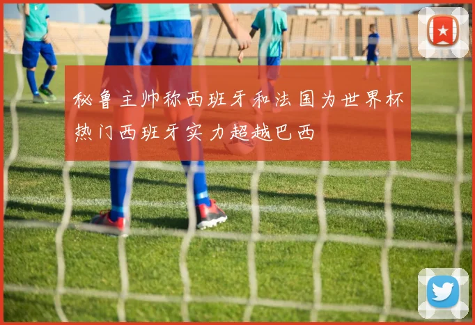 秘鲁主帅称西班牙和法国为世界杯热门西班牙实力超越巴西