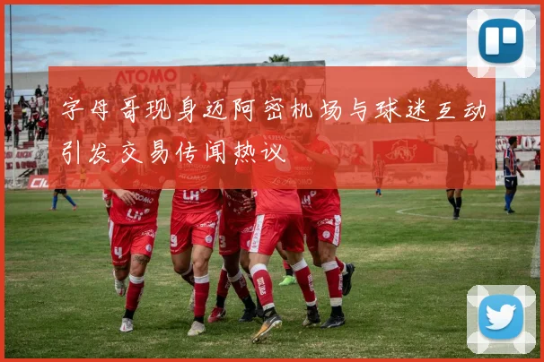 字母哥现身迈阿密机场与球迷互动引发交易传闻热议
