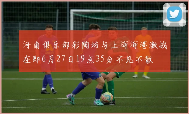 河南俱乐部彩陶坊与上海海港激战在即6月27日19点35分不见不散