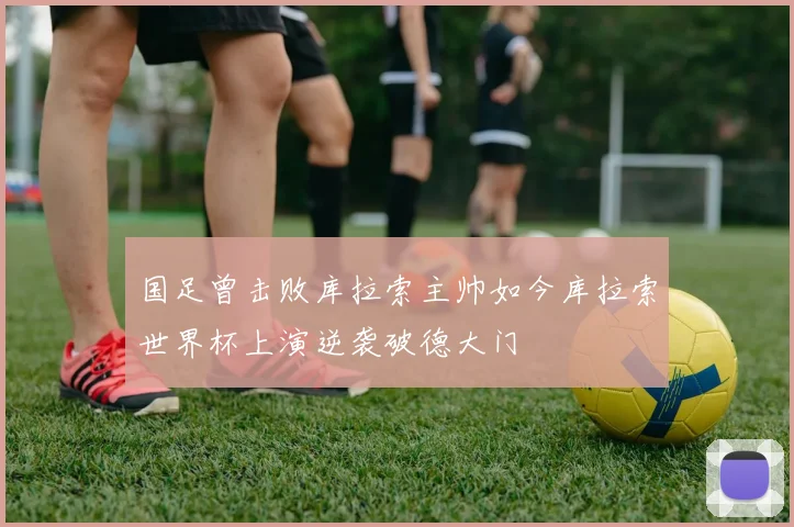国足曾击败库拉索主帅如今库拉索世界杯上演逆袭破德大门