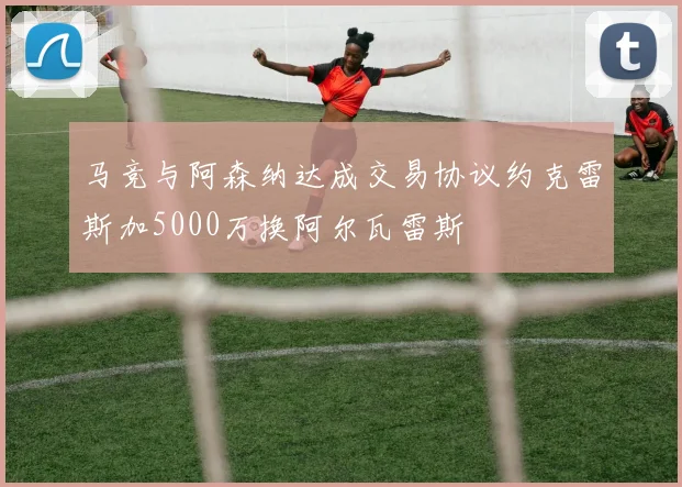 马竞与阿森纳达成交易协议约克雷斯加5000万换阿尔瓦雷斯