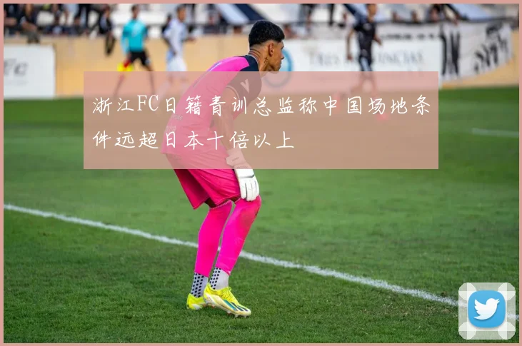 浙江FC日籍青训总监称中国场地条件远超日本十倍以上