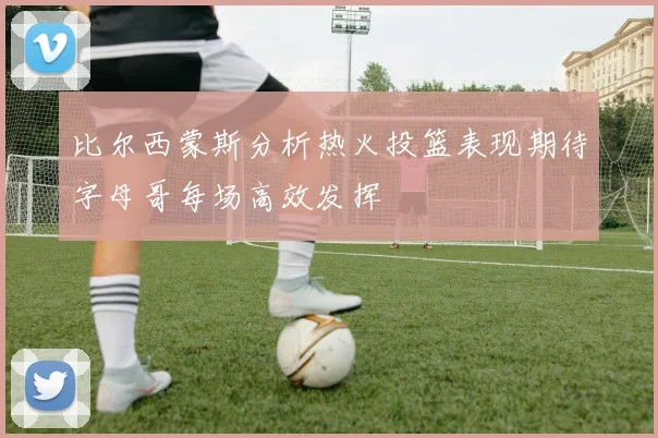 比尔西蒙斯分析热火投篮表现期待字母哥每场高效发挥