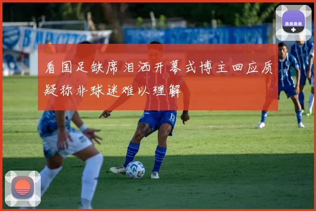 看国足缺席泪洒开幕式博主回应质疑称非球迷难以理解