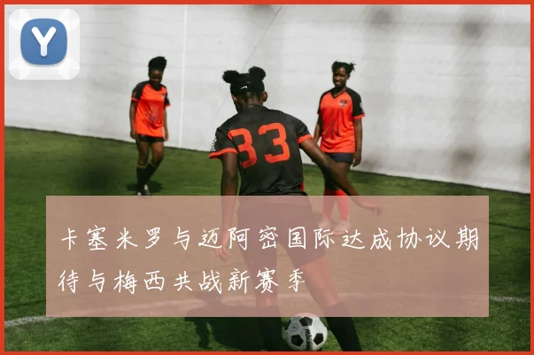 卡塞米罗与迈阿密国际达成协议期待与梅西共战新赛季