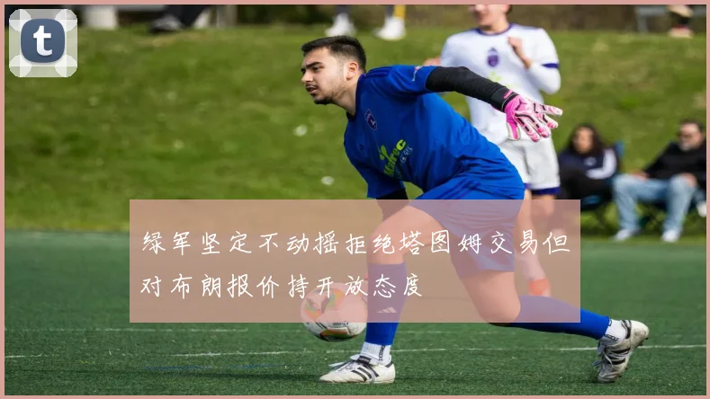 绿军坚定不动摇拒绝塔图姆交易但对布朗报价持开放态度