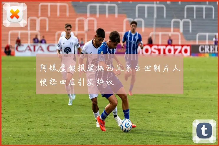 阿媒虚假报道梅西父亲去世制片人愤怒回应引发热议