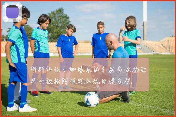 阿斯评论小蜘蛛采访引发争议梅西风头被抢阿根廷队规矩遭忽视