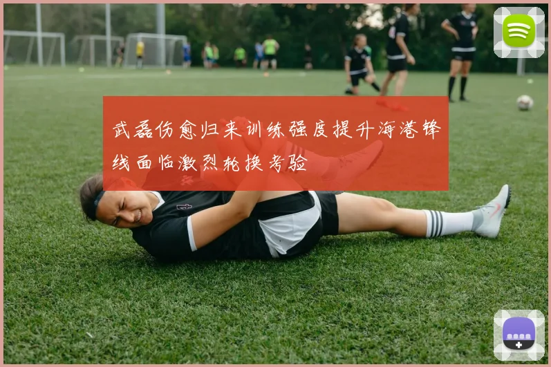 武磊伤愈归来训练强度提升海港锋线面临激烈轮换考验